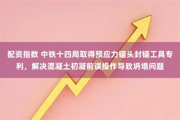 配资指数 中铁十四局取得预应力锚头封锚工具专利，解决混凝土初凝前误操作导致坍塌问题
