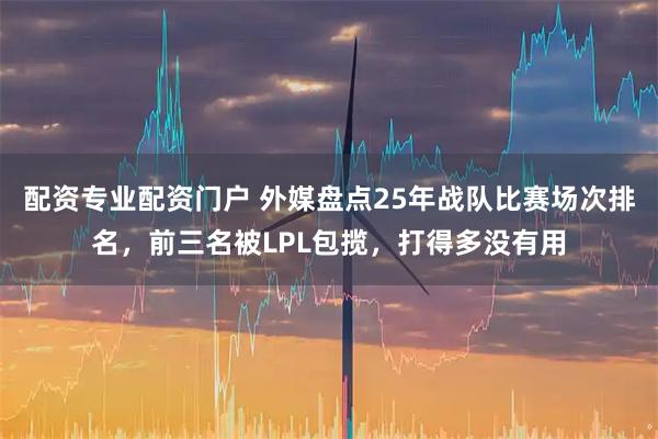 配资专业配资门户 外媒盘点25年战队比赛场次排名，前三名被LPL包揽，打得多没有用