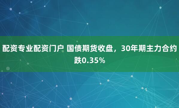 配资专业配资门户 国债期货收盘，30年期主力合约跌0.35%