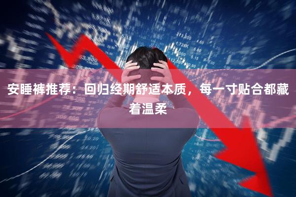安睡裤推荐：回归经期舒适本质，每一寸贴合都藏着温柔