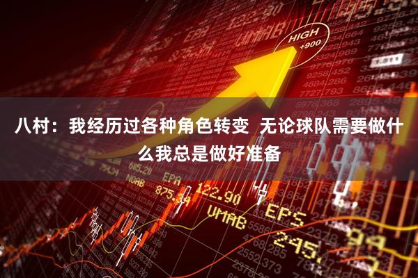 八村：我经历过各种角色转变  无论球队需要做什么我总是做好准备