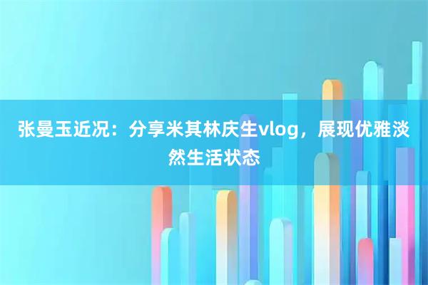 张曼玉近况：分享米其林庆生vlog，展现优雅淡然生活状态