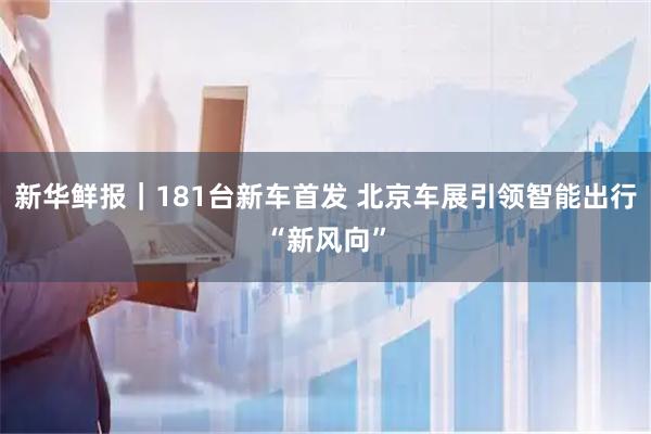 新华鲜报｜181台新车首发 北京车展引领智能出行“新风向”