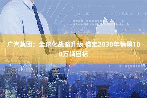 广汽集团：全球化战略升级 锚定2030年销量100万辆目标